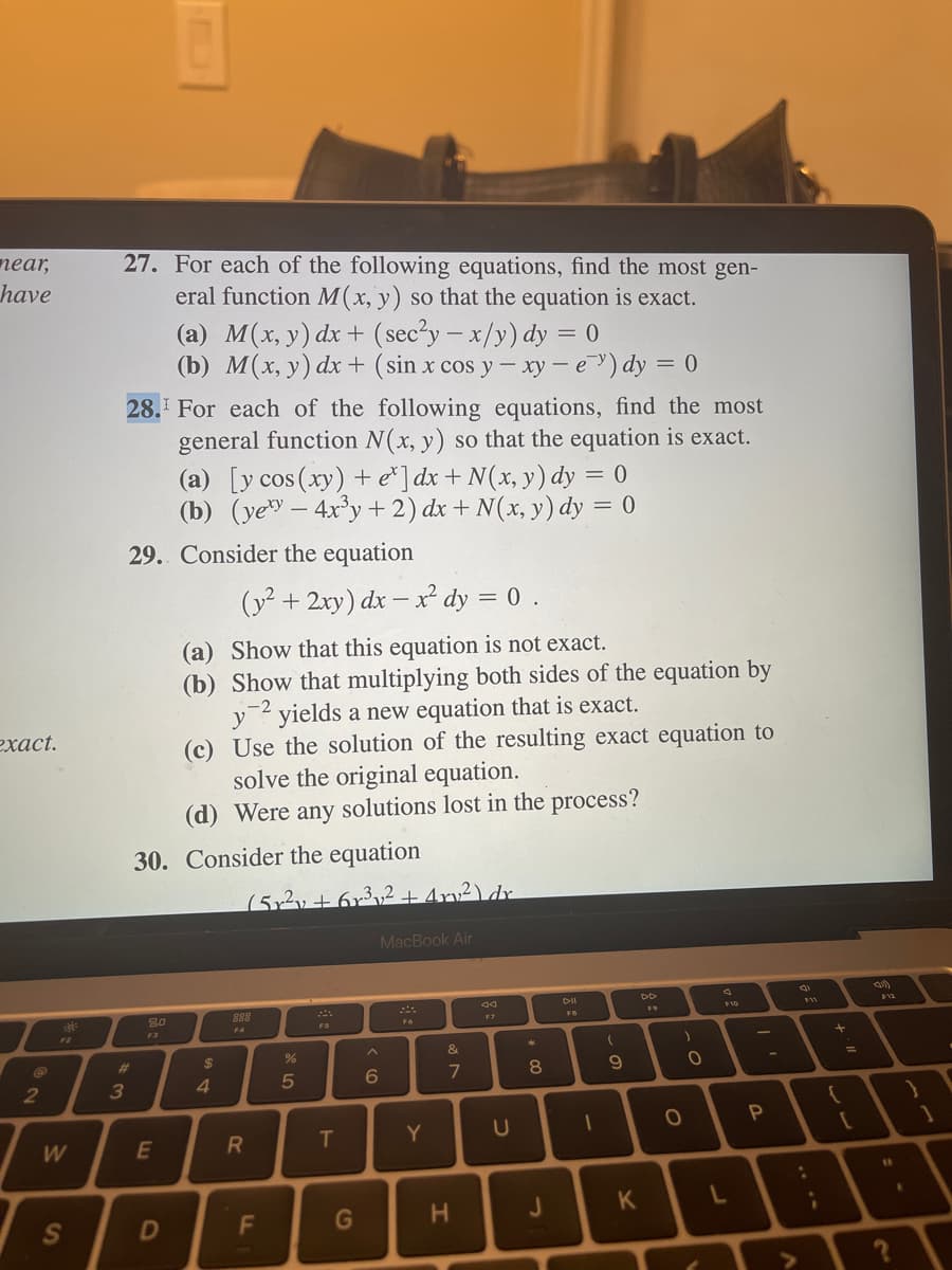 near,
have
exact.
2
W
S
27. For each of the following equations, find the most gen-
eral function M(x, y) so that the equation is exact.
28. For each of the following equations, find the most
general function N(x, y) so that the equation is exact.
#
3
29. Consider the equation
80
(a) M(x, y) dx + (sec²y = x/y) dy = 0
(b) M(x, y) dx +
F3
E
30. Consider the equation
D
(a) [y cos (xy) + e*]dx + N(x, y) dy = 0
(b) (yey - 4x³y + 2) dx + N(x, y) dy = 0
(y² + 2xy) dx - x² dy = 0.
(a) Show that this equation is not exact.
(b) Show that multiplying both sides of the equation by
y2 yields a new equation that is exact.
(c) Use the solution of the resulting exact equation to
solve the original equation.
(d) Were any solutions lost in the process?
$
4
(5r²y +6r³₂₂2 + 4 rv₂²) dr
888
(sin x cos y - xy - e) dy = 0
R
F
%
5
T
G
6
MacBook Air
Y
&
7
H
F7
U
8
J
DII
1
(
- a
9
K
DD
)
。.
O
O
F10
L
I'
P
8
:
¡
+'ll
{
[
(21)
11
?
.