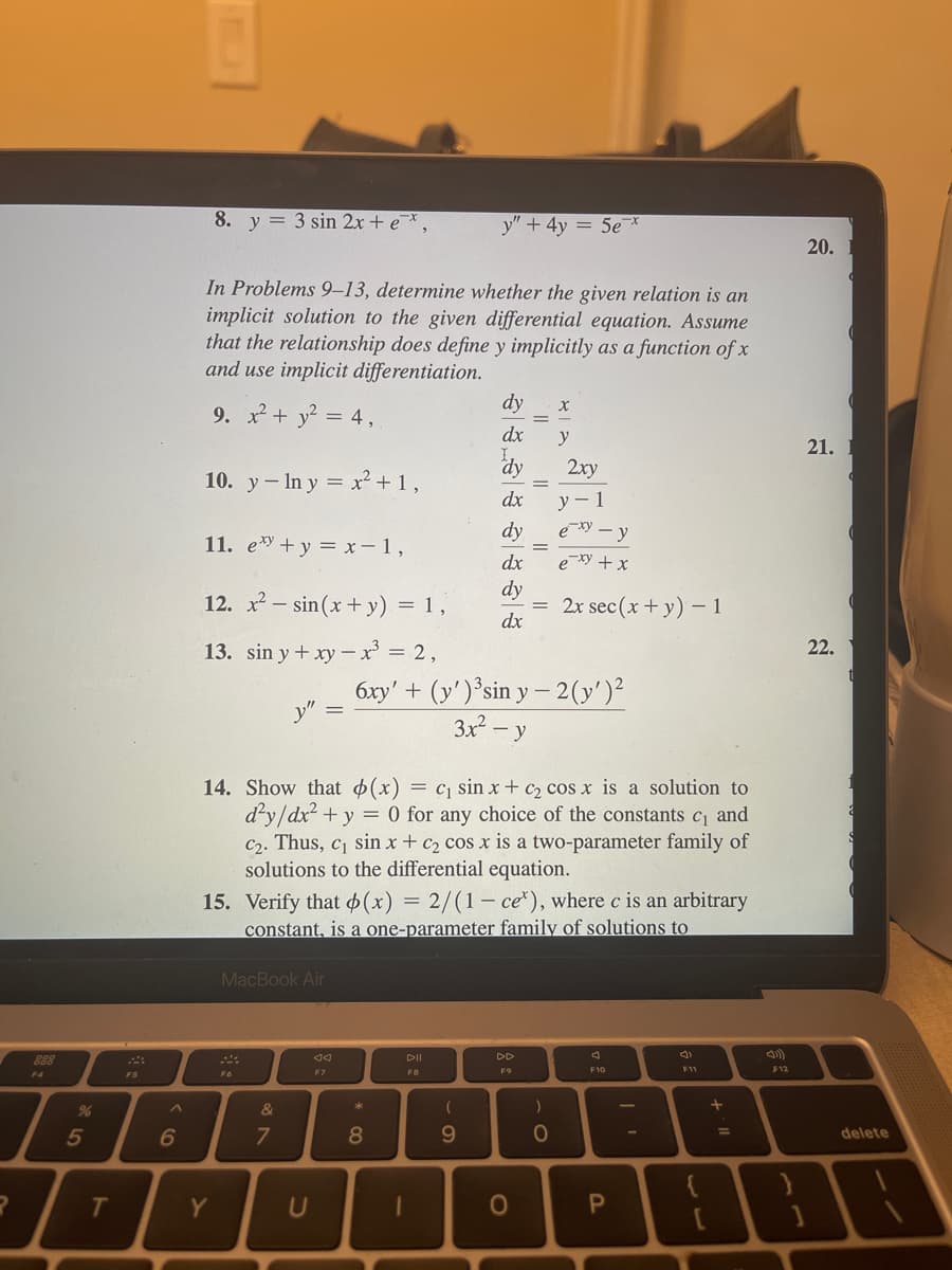 F4
%
5
T
FS
^
6
8. y = 3 sin 2x + ex,
In Problems 9-13, determine whether the given relation is an
implicit solution to the given differential equation. Assume
that the relationship does define y implicitly as a function of x
and use implicit differentiation.
9. x² + y² = 4,
10. yIn y = x² + 1,
11. ey + y = x-1,
12. x² sin(x + y) = 1,
13. sin y + xy - x³ = 2,
Y
y"
MacBook Air
F6
&
7
14. Show that (x) = c₁ sin x + c₂ cos x is a solution to
d²y/dx² + y = 0 for any choice of the constants c₁ and
C₂. Thus, c₁ sin x + c₂ cos x is a two-parameter family of
solutions to the differential equation.
Ad
F7
15. Verify that (x) = 2/(1-ce), where c is an arbitrary
constant, is a one-parameter family of solutions to
*
8
DII
FB
y" + 4y = 5ex
6xy' + (y')³sin y-2(y')²
3x² - y
1
(
dy
dx
dy
dx
dy
dx
dy
dx
- O
9
DD
F9
X
O
y
= 2x sec (x + y) - 1
2xy
y - 1
exy-y
exy + x
)
- O
7
F10
P
F11
11. +
F12
20.
21.
22.
delete