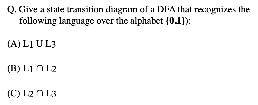 Q. Give a state transition diagram of a DFA that recognizes the
following language over the alphabet {0,1}):
(A) L1 U L3
(B) L1 N L2
(C) L2 N L3
