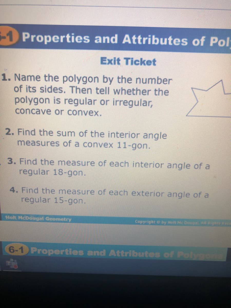 -1 Properties and Attributes of Pol:
Exit Ticket
1. Name the polygon by the number
of its sides. Then tell whether the
polygon is regular or irregular,
concave or convex.
2. Find the sum of the interior angle
measures of a convex 11-gon.
3. Find the measure of each interior angle of a
regular 18-gon.
4. Find the measure of each exterior angle of a
regular 15-gon.
Holt McDougal Geometry
Copyright o by Holt Mc Dougal. A ights R
6-1 Properties and Attributes of FPolygons

