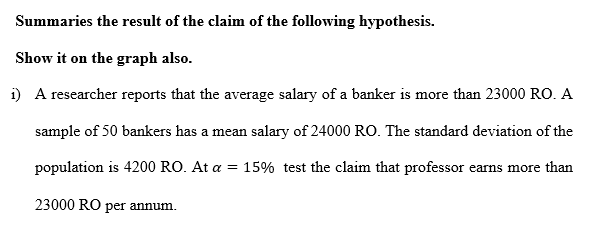 A researcher reports that the average salary of a banker is more than 23000 RO. A
sample of 50 bankers has a mean salary of 24000 RO. The standard deviation of the
population is 4200 RO. At a = 15% test the claim that professor earns more than
23000 RO per annum.
