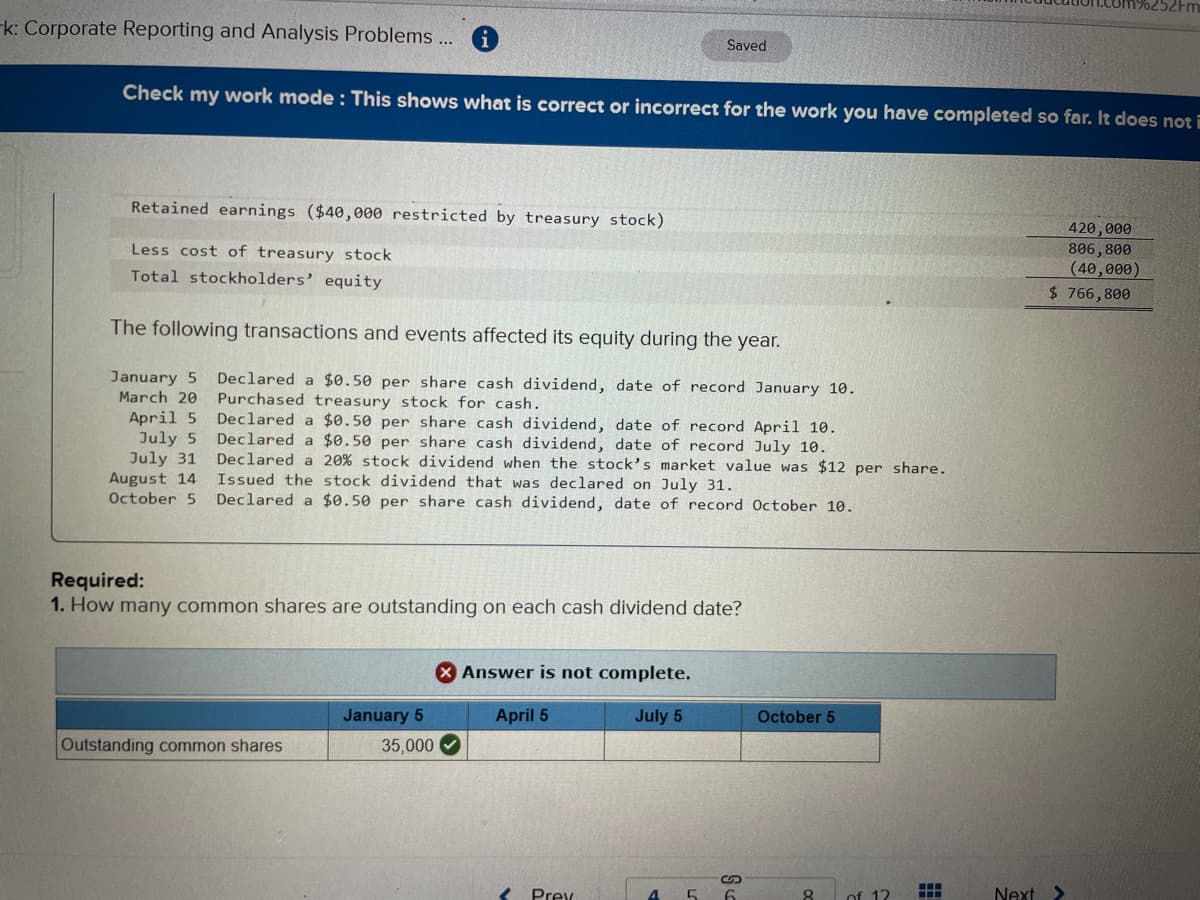 k: Corporate Reporting and Analysis Problems ...
Check my work mode: This shows what is correct or incorrect for the work you have completed so far. It does not i
Retained earnings ($40,000 restricted by treasury stock)
Less cost of treasury stock
Total stockholders' equity
The following transactions and events affected its equity during the year.
January 5 Declared a $0.50 per share cash dividend, date of record January 10.
March 20 Purchased treasury stock for cash.
April 5
July 5
Declared a $0.50 per share cash dividend, date of record April 10.
Declared a $0.50 per share cash dividend, date of record July 10.
Declared a 20% stock dividend
July 31
August 14
October 5
the stock's market value was $12 per share.
Issued the stock dividend that was declared on July 31.
Declared a $0.50 per share cash dividend, date of record October 10.
Required:
1. How many common shares are outstanding on each cash dividend date?
Outstanding common shares
Saved
X Answer is not complete.
April 5
July 5
January 5
35,000✔
< Prev
S
4 5 6
October 5
8 of 12
‒‒‒
‒‒‒
420,000
806,800
(40,000)
$ 766,800
Next >