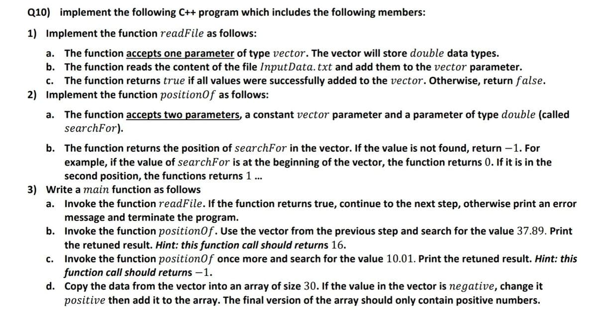 Q10) implement the following C++ program which includes the following members:
1) Implement the function readFile as follows:
a. The function accepts one parameter of type vector. The vector will store double data types.
b. The function reads the content of the file InputData. txt and add them to the vector parameter.
The function returns true if all values were successfully added to the vector. Otherwise, return false.
с.
2) Implement the function position0f as follows:
The function accepts two parameters, a constant vector parameter and a parameter of type double (called
searchFor).
а.
b. The function returns the position of searchFor in the vector. If the value is not found, return -1. For
example, if the value of searchFor is at the beginning of the vector, the function returns 0. If it is in the
second position, the functions returns 1 ...
3) Write a main function as follows
a. Invoke the function readFile. If the function returns true, continue to the next step, otherwise print an error
message and terminate the program.
b. Invoke the function position0f. Use the vector from the previous step and search for the value 37.89. Print
the retuned result. Hint: this function call should returns 16.
Invoke the function position0f once more and search for the value 10.01. Print the retuned result. Hint: this
function call should returns -1.
d. Copy the data from the vector into an array of size 30. If the value in the vector is negative, change it
positive then add it to the array. The final version of the array should only contain positive numbers.
c.
