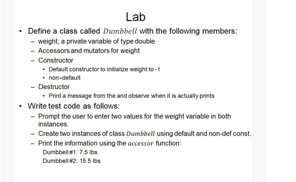 Lab
Define a class called Dumbbell with the following members:
- weight, a private variable of type double
- Accessors and mutators for weight
- Constructor
Default constructor to initialize weight to -1
• non-default
Destructor
• Print a message from the and observe when it is actually prints
Write test code as follows:
- Prompt the user to enter two values for the weight variable in both
instances.
- Create two instances of class Dumbbell using default and non-def const.
- Print the information using the accessor function:
Dumbbell#1: 7.5 lbs
Dumbbell #2: 15.5 Ibs
