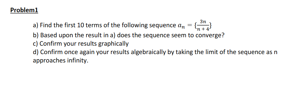 Problem1
3n
a) Find the first 10 terms of the following sequence an =
b) Based upon the result in a) does the sequence seem to converge?
c) Confirm your results graphically
d) Confirm once again your results algebraically by taking the limit of the sequence as n
approaches infinity.
