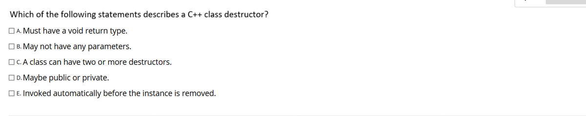 Which of the following statements describes a C++ class destructor?
O A. Must have a void return type.
O B. May not have any parameters.
O C. A class can have two or more destructors.
OD. Maybe public or private.
O E. Invoked automatically before the instance is removed.
