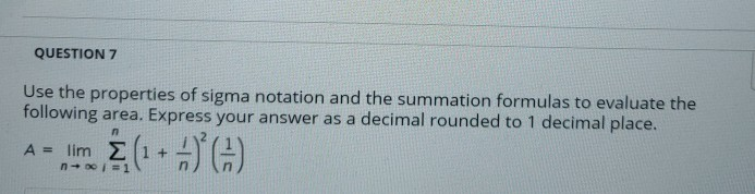 QUESTION 7
Use the properties of sigma notation and the summation formulas to evaluate the
following area. Express your answer as a decimal rounded to 1 decimal place.
A = lim (1+))
n+ 00 =1
