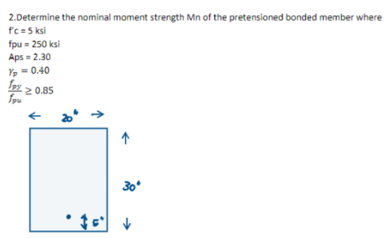 2.Determine the nominal moment strength Mn of the pretensioned bonded member where
f'c = 5 ksi
fpu = 250 ksi
Aps = 2.30
Yp = 0.40
fpy
20.85
fpu
20"
↑
30°
• 15² V