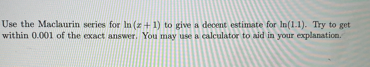 Use the Maclaurin series for In (x + 1) to give a decent estimate for In(1.1). Try to get
within 0.001 of the exact answer. You may use a calculator to aid in your explanation.
