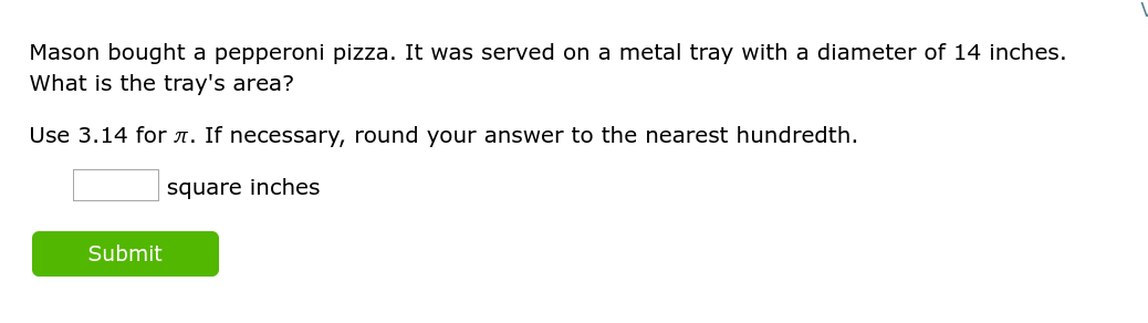 Mason bought a pepperoni pizza. It was served on a metal tray with a diameter of 14 inches.
What is the tray's area?
Use 3.14 for л. If necessary, round your answer to the nearest hundredth.
square inches
Submit