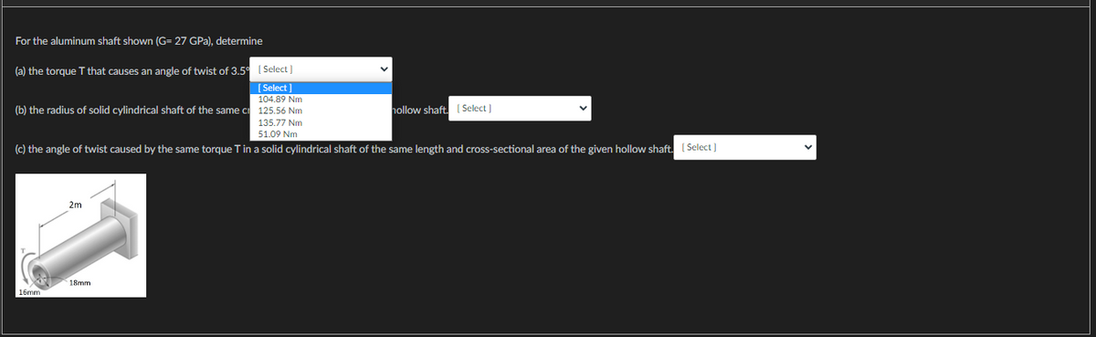 For the aluminum shaft shown (G= 27 GPa), determine
(a) the torque T that causes an angle of twist of 3.5 [Select]
[Select]
104.89 Nm
(b) the radius of solid cylindrical shaft of the same c 125.56 Nm
135.77 Nm
51.09 Nm
(c) the angle of twist caused by the same torque T in a solid cylindrical shaft of the same length and cross-sectional area of the given hollow shaft. [Select]
16mm
2m
18mm
V
hollow shaft. [Select]
