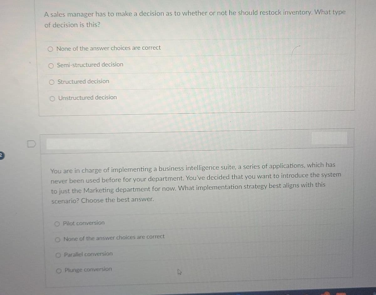 2
A sales manager has to make a decision as to whether or not he should restock inventory. What type
of decision is this?
None of the answer choices are correct
Semi-structured decision
O Structured decision
O Unstructured decision
You are in charge of implementing a business intelligence suite, a series of applications, which has
never been used before for your department. You've decided that you want to introduce the system
to just the Marketing department for now. What implementation strategy best aligns with this
scenario? Choose the best answer.
O Pilot conversion
O None of the answer choices are correct
O Parallel conversion
O Plunge conversion