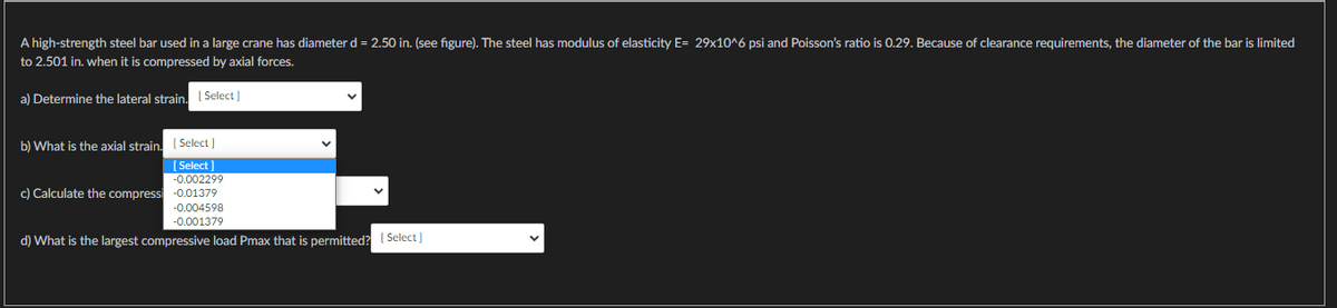 A high-strength steel bar used in a large crane has diameter d = 2.50 in. (see figure). The steel has modulus of elasticity E= 29x10^6 psi and Poisson's ratio is 0.29. Because of clearance requirements, the diameter of the bar is limited
to 2.501 in. when it is compressed by axial forces.
a) Determine the lateral strain. [Select]
b) What is the axial strain. [Select]
[Select]
-0.002299
c) Calculate the compressi -0.01379
-0.004598
-0.001379
d) What is the largest compressive load Pmax that is permitted?
[Select]