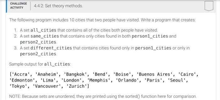 CHALLENGE 4.4.2: Set theory methods.
ACTIVITY
The following program includes 10 cities that two people have visited. Write a program that creates:
1. A set all cities that contains all of the cities both people have visited.
2. A set same_cities that contains only cities found in both person1_cities and
person2_cities.
3. A set different cities that contains cities found only in person1_cities or only in
person2_cities.
Sample output for all cities:
['Accra', 'Anaheim', 'Bangkok', 'Bend', 'Boise', 'Buenos Aires', 'Cairo',
'Edmonton', 'Lima', 'London', 'Memphis', 'Orlando', 'Paris', 'Seoul',
'Tokyo', 'Vancouver', 'Zurich']
NOTE: Because sets are unordered, they are printed using the sorted() function here for comparison.