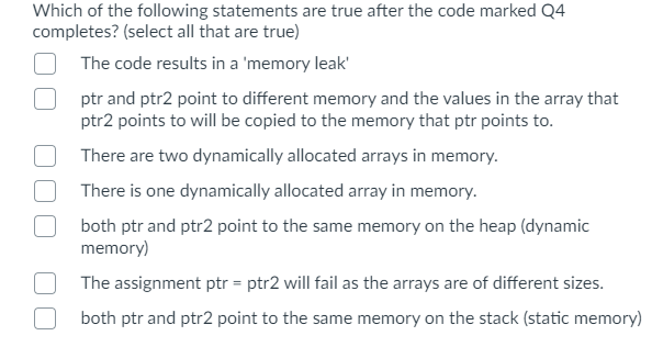 Which of the following statements are true after the code marked Q4
completes? (select all that are true)
The code results in a 'memory leak'
ptr and ptr2 point to different memory and the values in the array that
ptr2 points to will be copied to the memory that ptr points to.
There are two dynamically allocated arrays in memory.
There is one dynamically allocated array in memory.
both ptr and ptr2 point to the same memory on the heap (dynamic
memory)
The assignment ptr = ptr2 will fail as the arrays are of different sizes.
both ptr and ptr2 point to the same memory on the stack (static memory)