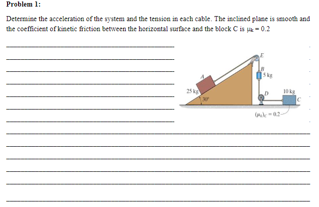 Problem 1:
Determine the acceleration of the system and the tension in each cable. The inclined plane is smooth and
the coefficient of kinetic friction between the horizontal surface and the block C is uk = 0.2
25 kg
30°
E
B
5 kg
(P)c -0.2-
10 kg
C