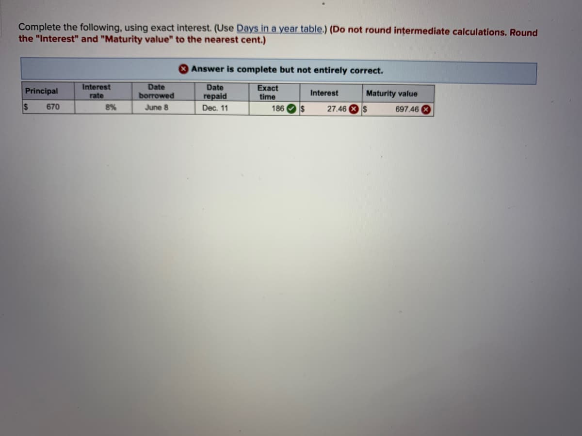 Complete the following, using exact interest. (Use Days in a year table.) (Do not round intermediate calculations. Round
the "Interest" and "Maturity value" to the nearest cent.)
Answer is complete but not entirely correct.
Interest
Date
borrowed
Exact
time
186 Os
Date
Principal
Interest
Maturity value
rate
геpaid
670
8%
June 8
Dec. 11
27.46 X $
697.46 X
