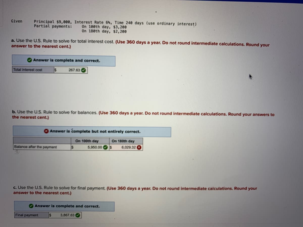 Principal $9,000, Interest Rate 6%, Time 240 days (use ordinary interest)
On 100th day, $3,200
On 180th day, $2,200
Given
Partial payments:
a. Use the U.S. Rule to solve for total interest cost. (Use 360 days a year. Do not round intermediate calculations. Round your
answer to the nearest cent.)
Answer is complete and correct.
Total interest cost
267.63
b. Use the U.S. Rule to solve for balances. (Use 360 days a year. Do not round intermediate calculations. Round your answers to
the nearest cent.)
O Answer is complete but not entirely correct.
On 100th day
5,950.00 Os
On 180th day
Balance after the payment
6,029.32 0
c. Use the U.S. Rule to solve for final payment. (Use 360 days a year. Do not round intermediate calculations. Round your
answer to the nearest cent.)
O Answer is complete and correct.
Final payment
3,867.63 O
