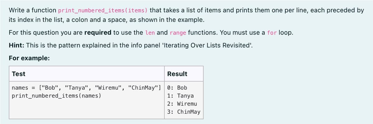 Write a function print_numbered_items(items) that takes a list of items and prints them one per line, each preceded by
its index in the list, a colon and a space, as shown in the example.
For this question you are required to use the len and range functions. You must use a for loop.
Hint: This is the pattern explained in the info panel 'Iterating Over Lists Revisited'.
For example:
Test
Result
names = ["Bob", "Tanya", "Wiremu", "ChinMay"] 0: Bob
print_numbered_items(names)
1: Tanya
2: Wiremu
3: ChinMay
