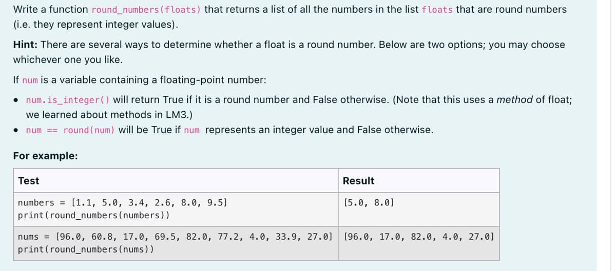 Write a function round_numbers (floats) that returns a list of all the numbers in the list floats that are round numbers
(i.e. they represent integer values).
Hint: There are several ways to determine whether a float is a round number. Below are two options; you may choose
whichever one you like.
If num is a variable containing a floating-point number:
• num.is_integer() will return True if it is a round number and False otherwise. (Note that this uses a method of float;
we learned about methods in LM3.)
num == round (num) will be True if num represents an integer value and False otherwise.
For example:
Test
Result
numbers = [1.1, 5.0, 3.4, 2.6, 8.0, 9.5]
print (round_numbers(numbers))
[5.0, 8.0]
num
= [96.0, 60.8, 17.0, 69.5, 82.0, 77.2, 4.0, 33.9, 27.0]
[96.0, 17.0, 82.0, 4.0, 27.0]
print(round_numbers(nums))
