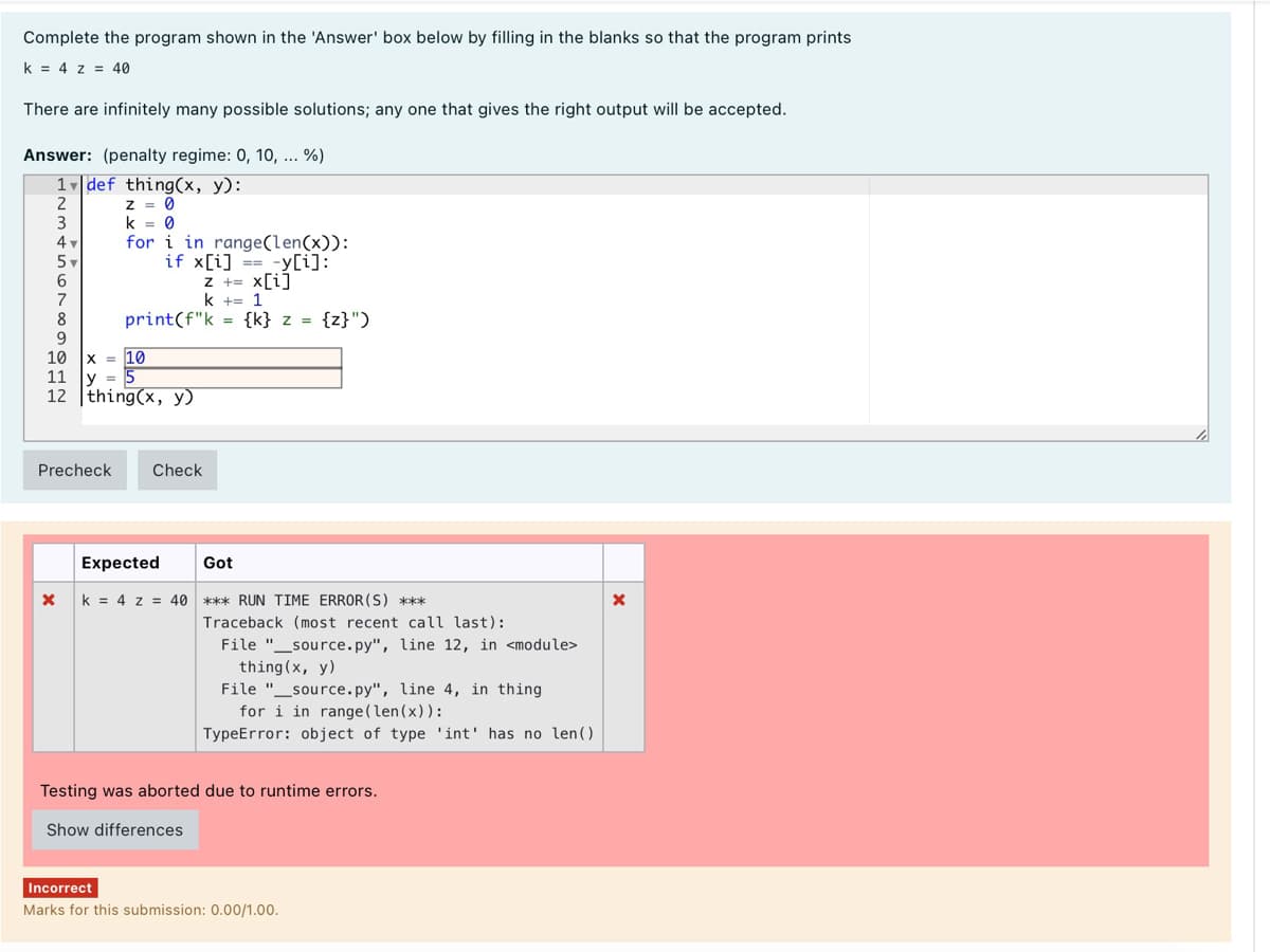 Complete the program shown in the 'Answer' box below by filling in the blanks so that the program prints
k = 4 z = 40
There are infinitely many possible solutions; any one that gives the right output will be accepted.
Answer: (penalty regime: 0, 10, ... %)
1 def thing(x, y):
Z = 0
k = 0
for i in range(len(x)):
if x[i] == -y[i]:
3
4
5v
z += x[i]
k += 1
7
8
9
10
print(f"k = {k} z = {z}")
X = 10
11
y = 5
12 thing(x, y)
Precheck
Check
Expected
Got
k = 4 z = 40
*** RUN TIME ERROR (S) ***
Traceback (most recent call last):
File "_source.py", line 12, in <module>
thing (x, y)
File "_source.py", line 4, in thing
for i in range(len(x)):
TypeError: object of type 'int' has no len()
Testing was aborted due to runtime errors.
Show differences
Incorrect
Marks for this submission: 0.00/1.00.
