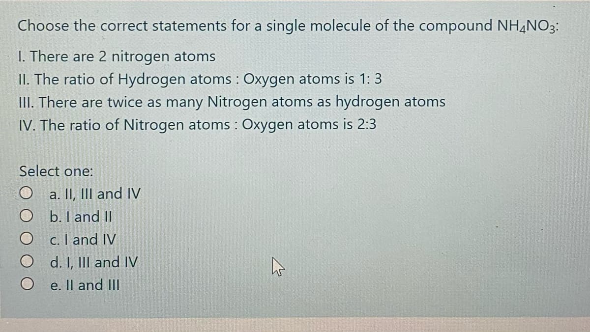 Choose the correct statements for a single molecule of the compound NH,N03:
I. There are 2 nitrogen atoms
II. The ratio of Hydrogen atoms : Oxygen atoms is 1: 3
III. There are twice as many Nitrogen atoms as hydrogen atoms
IV. The ratio of Nitrogen atoms : Oxygen atoms is 2:3
Select one:
O a. II, III and IV
O b. I and I|
c. I and IV
d. I, III and IV
e. Il and III
