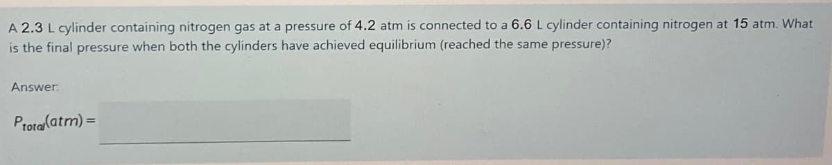 A 2.3 L cylinder containing nitrogen gas at a pressure of 4.2 atm is connected to a 6.6 L cylinder containing nitrogen at 15 atm. What
is the final pressure when both the cylinders have achieved equilibrium (reached the same pressure)?
Answer:
Prota(atm) =
