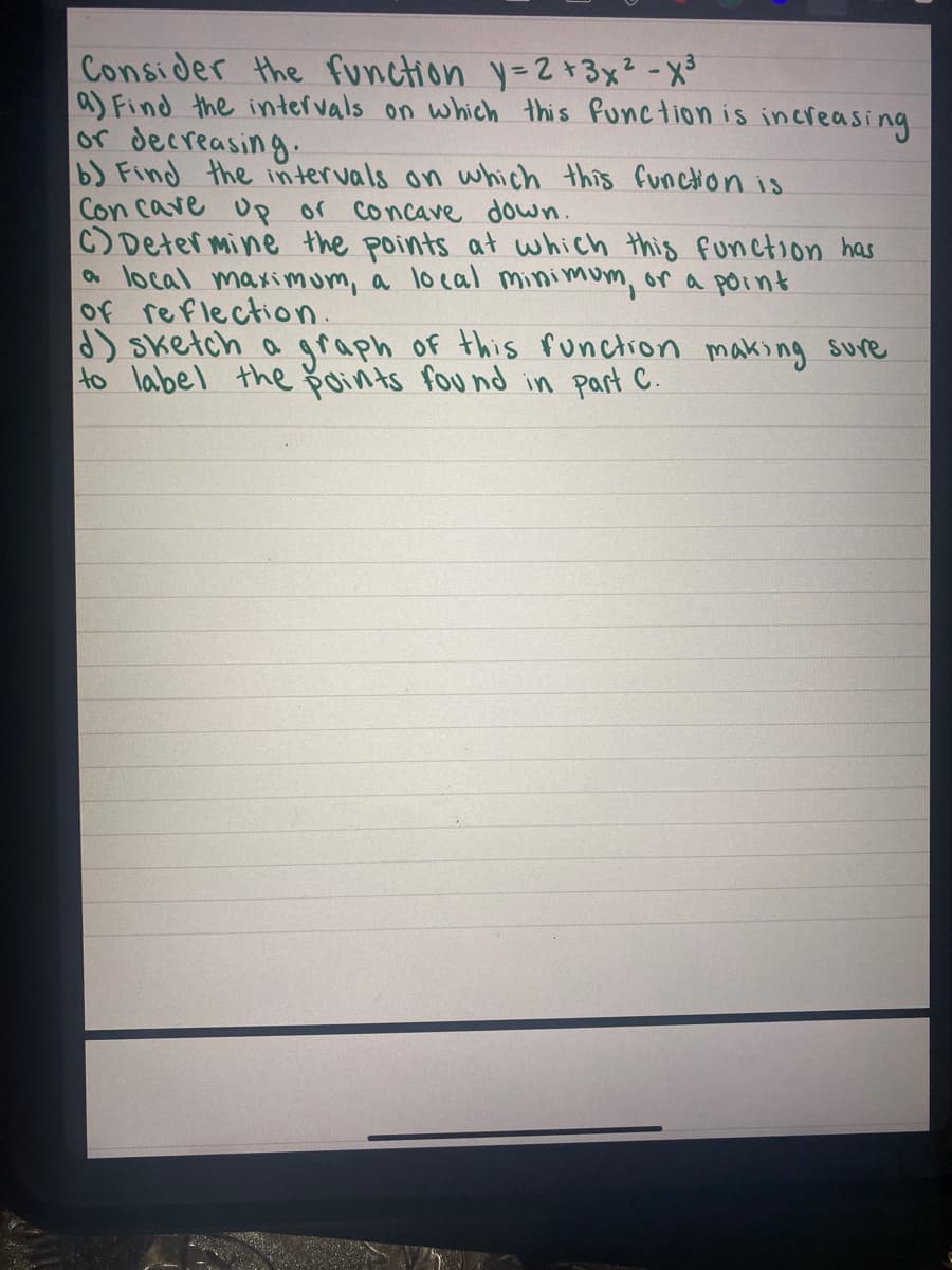 Consider the function y-2+3x² -x³
a) Find the intervals on which this Punction is increasing
or decreasing.
b) Find the intervals on which this function is
Con cave Up or concave down.
C) Deter mine the points at which this function has
a local maximum, a local minimum, or a point
Of reflection.
d) Sketch a graph of this Punctron making sure
to label the oints fou nd in part C.
