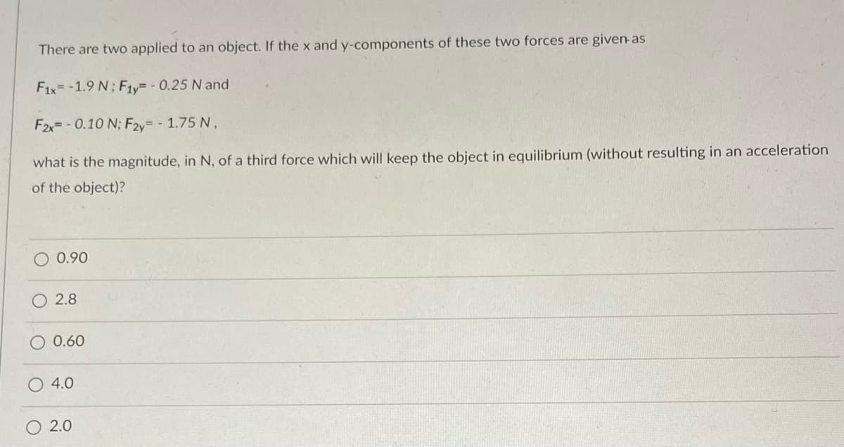 There are two applied to an object. If the x and y-components of these two forces are given-as
F1x=-1.9 N; Fty-0.25 N and
F2x= - 0.10 N; F2y= - 1.75 N,
what is the magnitude, in N, of a third force which will keep the object in equilibrium (without resulting in an acceleration
of the object)?
0.90
2.8
0.60
4.0
O 2.0
