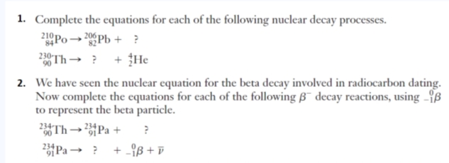 1. Complete the equations for each of the following nuclear decay processes.
Po→ 20Pb + ?
230 Th→ ? + He
84
82
2. We have seen the nuclear equation for the beta decay involved in radiocarbon dating.
Now complete the equations for each of the following B¯ decay reactions, using -ß
to represent the beta particle.
Th →Pa + ?
Pa → ?
+ -9ß + D
