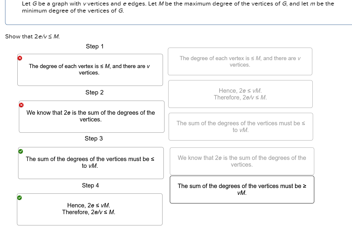 Let G be a graph with v vertices and e edges. Let M be the maximum degree of the vertices of G, and let m be the
minimum degree of the vertices of G.
Show that 2e/v≤ M.
Step 1
The degree of each vertex is ≤ M, and there are v
vertices.
The degree of each vertex is ≤ M, and there are v
vertices.
Step 2
We know that 2e is the sum of the degrees of the
vertices.
Step 3
The sum of the degrees of the vertices must be ≤
to vM.
Hence, 20s vM.
Therefore, 2e/vs M.
The sum of the degrees of the vertices must be ≤
to vM.
We know that 2e is the sum of the degrees of the
vertices.
Step 4
Hence, 2e s vM.
Therefore, 2e/vs M.
The sum of the degrees of the vertices must be ≥
VM.