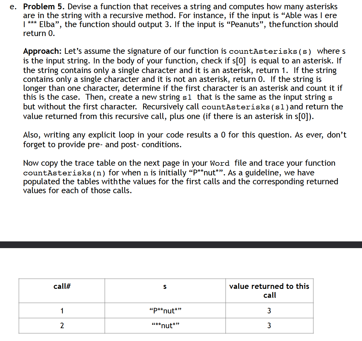 e. Problem 5. Devise a function that receives a string and computes how many asterisks
are in the string with a recursive method. For instance, if the input is "Able was I ere
1 *** Elba", the function should output 3. If the input is "Peanuts", the function should
return 0.
Approach: Let's assume the signature of our function is countAsterisks(s) where s
is the input string. In the body of your function, check if s[0] is equal to an asterisk. If
the string contains only a single character and it is an asterisk, return 1. If the string
contains only a single character and it is not an asterisk, return 0. If the string is
longer than one character, determine if the first character is an asterisk and count it if
this is the case. Then, create a new string s1 that is the same as the input string s
but without the first character. Recursively call countAsterisks (s1) and return the
value returned from this recursive call, plus one (if there is an asterisk in s[0]).
Also, writing any explicit loop in your code results a 0 for this question. As ever, don't
forget to provide pre- and post- conditions.
Now copy the trace table on the next page in your Word file and trace your function
countAsterisks (n) for when n is initially “P**nut*”. As a guideline, we have
populated the tables with the values for the first calls and the corresponding returned
values for each of those calls.
call#
S
value returned to this
1
2
"P**nut*"
"**
"nut*”
call
3
3