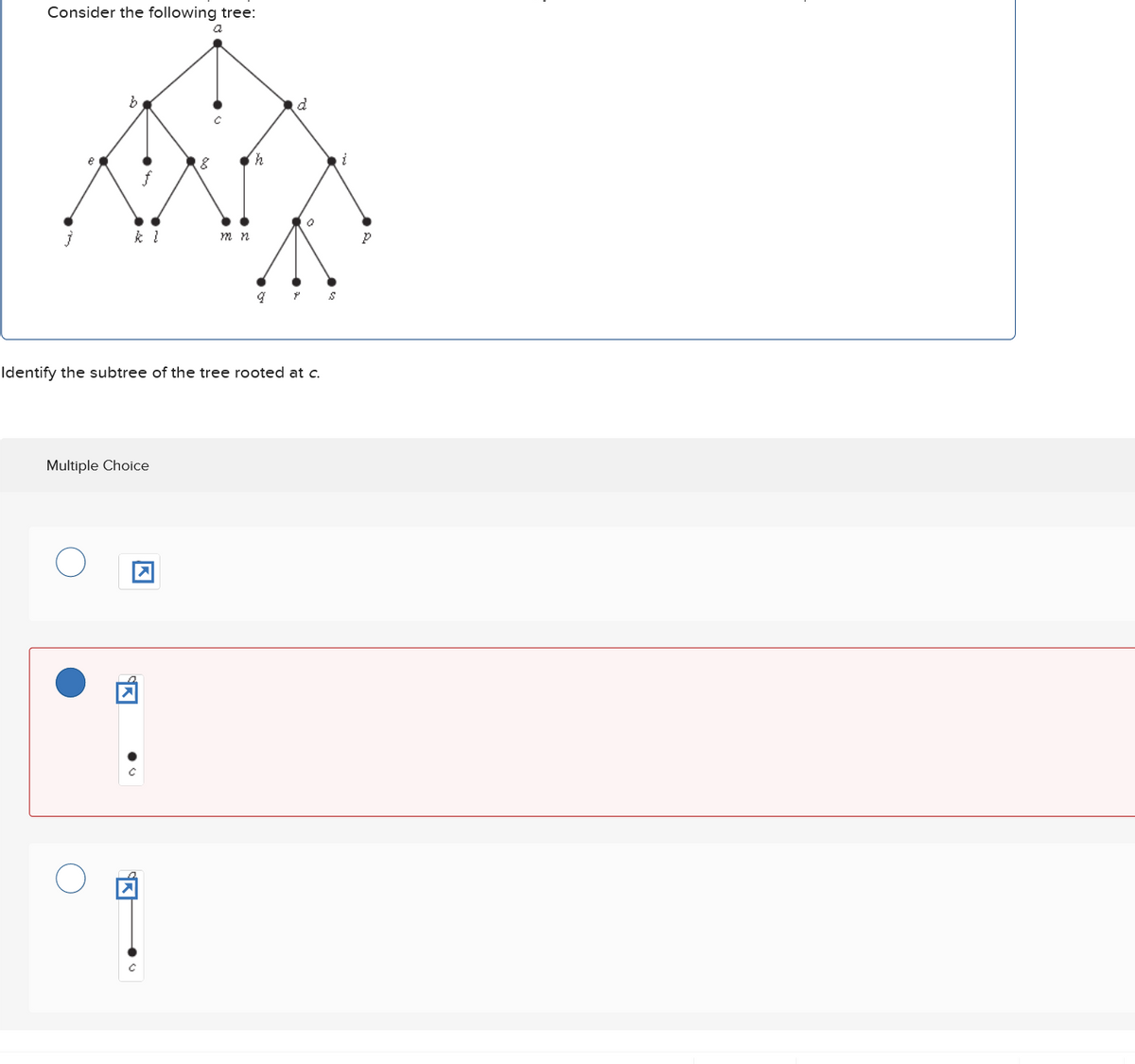 Consider the following tree:
a
b
g
h
عالم
j
k l
m n
P
Identify the subtree of the tree rooted at c.
Multiple Choice
☑
☑
S