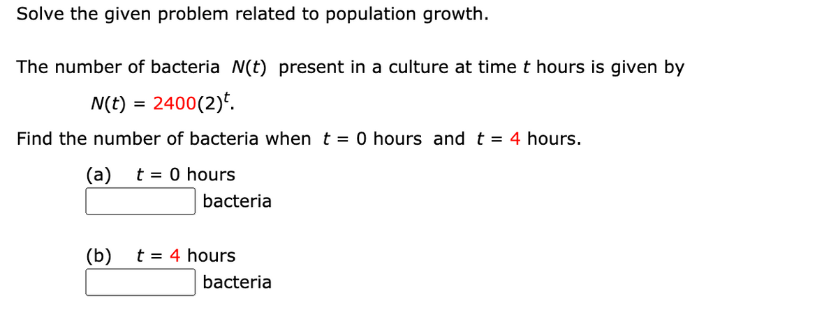 Solve the given problem related to population growth.
The number of bacteria (t) present in a culture at time t hours is given by
N(t) = 2400(2)*.
Find the number of bacteria when t = 0 hours and t
= 4 hours.
(a)
t = 0 hours
bacteria
(b)
t = 4 hours
bacteria
