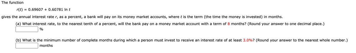 The function
r(t)
= 0.69607 + 0.60781 In t
gives the annual interest rate r, as a percent, a bank will pay on its money market accounts, where t is the term (the time the money is invested) in months.
(a) What interest rate, to the nearest tenth of a percent, will the bank pay on a money market account with a term of 8 months? (Round your answer to one decimal place.)
(b) What is the minimum number of complete months during which a person must invest to receive an interest rate of at least 3.0%? (Round your answer to the nearest whole number.)
months
