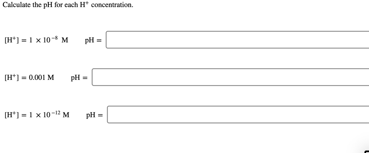 Calculate the pH for each Ht concentration.
[H*] = 1 × 10-8 M
pH =
[H*] = 0.001 M
pH
[H*] = 1 × 10-12 M
pH =
