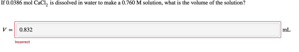 If 0.0386 mol CaCl, is dissolved in water to make a 0.760 M solution, what is the volume of the solution?
mL
V =
0.832
Incorrect
