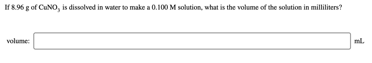 If 8.96 g of CUNO, is dissolved in water to make a 0.100 M solution, what is the volume of the solution in milliliters?
volume:
mL
