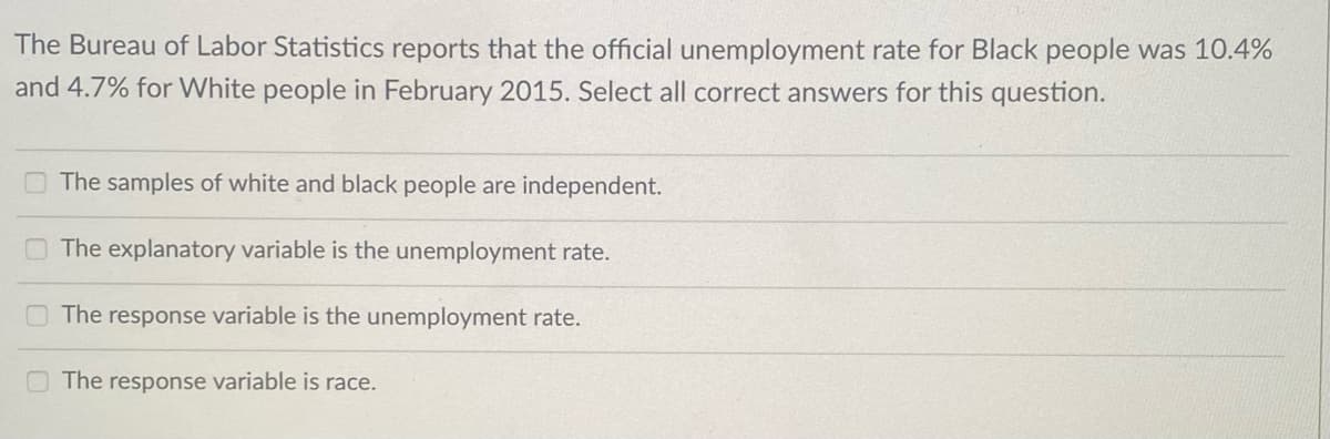 The Bureau of Labor Statistics reports that the official unemployment rate for Black people was 10.4%
and 4.7% for White people in February 2015. Select all correct answers for this question.
O The samples of white and black people are independent.
The explanatory variable is the unemployment rate.
The response variable is the unemployment rate.
The response variable is race.
