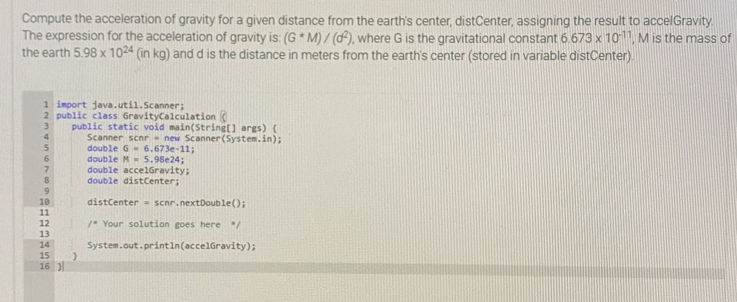 Compute the acceleration of gravity for a given distance from the earth's center distCenter, assigning the result to accelGravity
The expression for the acceleration of gravity is: (G * M) / (d), where G is the gravitational constant 6.673 x 10, M is the mass of
the earth 5.98 x 1024 (in kg) and d is the distance in meters from the earth's center (stored in variable distCenter)
1 import java.util.Scanner;
2 public class GravityCalculation
public static void main(String[] args) {
Scanner scnr new Scanner(System.in);
double G = 6.673e-11;
double M = 5.98e24;
double accelGravity;
double distCenter;
distCenter = scnr.nextDouble();
11
12
/* Your solution goes here /
13
14
System.out.println(accelGravity);
15
16 )
1234 S6789012
