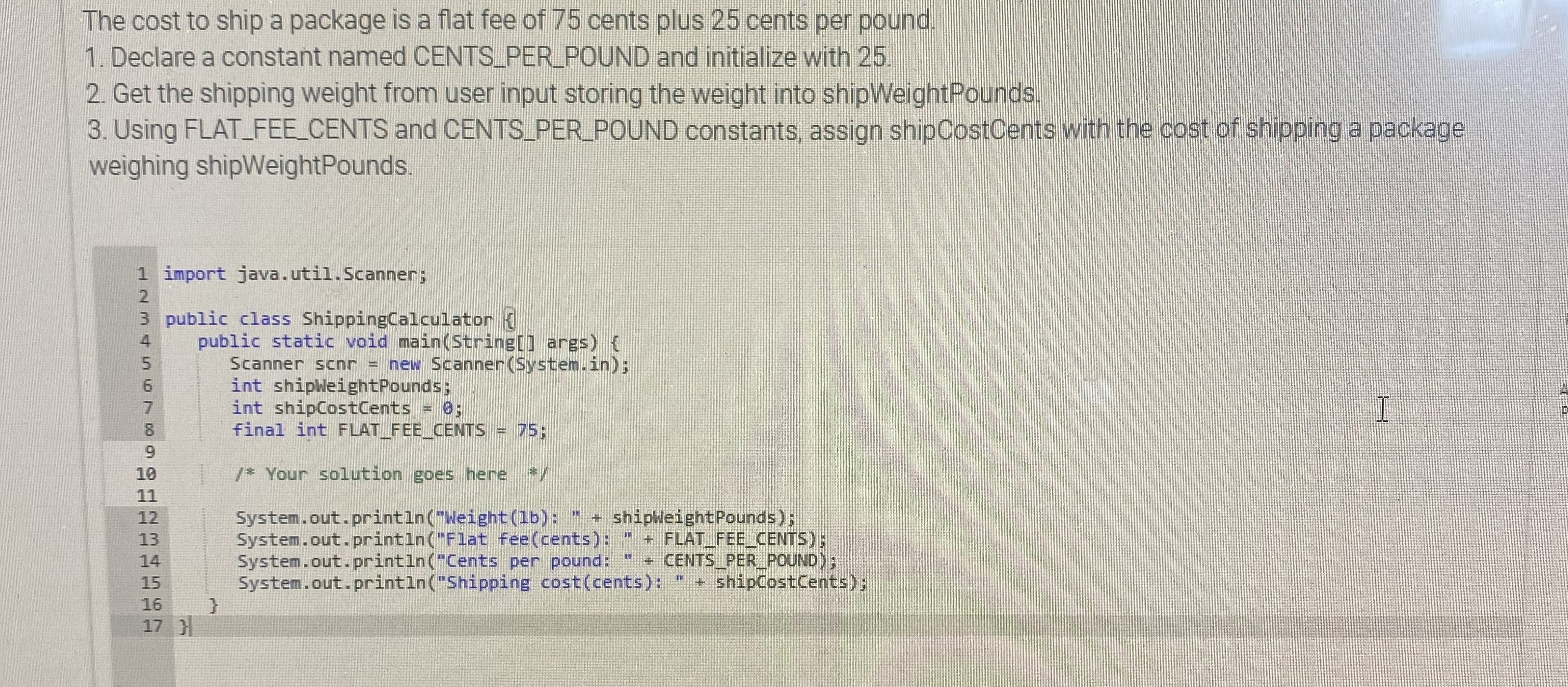 The cost to ship a package is a flat fee of 75 cents plus 25 cents per pound.
1. Declare a constant named CENTS_PER_POUND and initialize with 25.
2. Get the shipping weight from user input storing the weight into shipWeightPounds.
3. Using FLAT_FEE CENTS and CENTS PER_POUND constants, assign shipCostCents with the cost of shipping a package
weighing shipWeightPounds.
