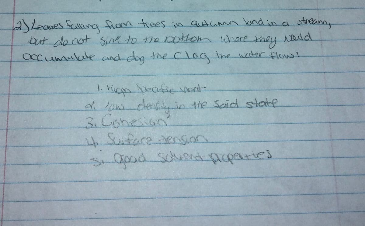 2)Leaves fallina from trees in Qutumn ond in a stream,
waild
but do not Sink to the 0thom where
they
occumulle and deg the Clog the water flow:
1. high Specfic vent
d low
3.Conesion
Speafie Verdt
2.
clanily in le Scid state
s0od Sclucd pacperties
