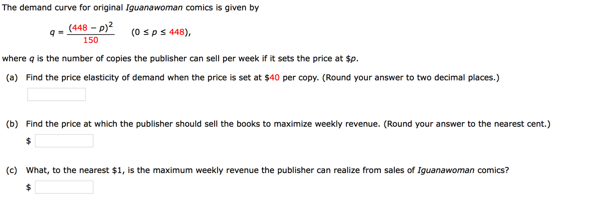 The demand curve for original Iguanawoman comics is given by
(448 – p)2
(0 sps 448),
=
150
where
is the number of copies the publisher can sell per week if it sets the price at $p.
(a) Find the price elasticity of demand when the price is set at $40 per copy. (Round your answer to two decimal places.)
(b) Find the price at which the publisher should sell the books to maximize weekly revenue. (Round your answer to the nearest cent.)
$
(c) What, to the nearest $1, is the maximum weekly revenue the publisher can realize from sales of Iguanawoman comics?
$
