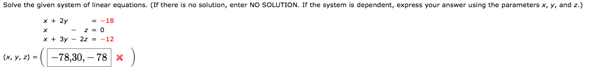 Solve the given system of linear equations. (If there is no solution, enter NO SOLUTION. If the system is dependent, express your answer using the parameters x, y, and z.)
x + 2y
-18
=
z = 0
x + 3y - 2z = -12
(х, у, 2) %3D
-78,30, – 78 x
