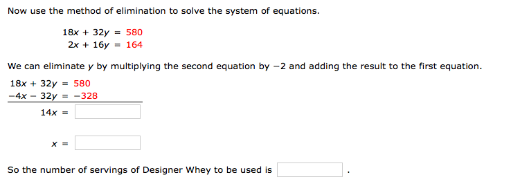 **Solving a System of Equations Using Elimination Method**

To solve the system of equations using the elimination method, follow these steps:

**System of Equations:**

1. \(18x + 32y = 580\)
2. \(2x + 16y = 164\)

**Step 1: Eliminate \(y\)**

We can eliminate \(y\) by multiplying the second equation by \(-2\) and adding the result to the first equation.

Original System:
- \(18x + 32y = 580\)
- \(2x + 16y = 164\) (Multiply by \(-2\))

After multiplying the second equation:
- \(-4x - 32y = -328\)

**Step 2: Add the Equations**

Add the modified second equation to the first equation:
- \((18x + 32y) + (-4x - 32y) = 580 + (-328)\)

Resulting Equation:
- \(14x = \_\_\_\_\) 

**Step 3: Solve for \(x\)**

Calculate to find \(x\):
- \(x = \_\_\_\_\)

**Conclusion**

So the number of servings of Designer Whey to be used is \(\_\_\_\_\).