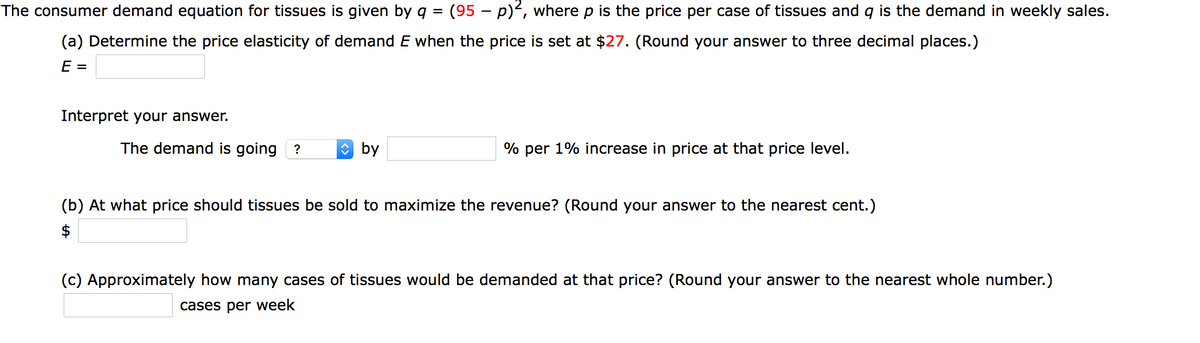 The consumer demand equation for tissues is given by g =
(95 – p), where p is the price per case of tissues and q is the demand in weekly sales.
(a) Determine the price elasticity of demand E when the price is set at $27. (Round your answer to three decimal places.)
E
Interpret your answer.
The demand is going ?
O by
% per 1% increase in price at that price level.
(b) At what price should tissues be sold to maximize the revenue? (Round your answer to the nearest cent.)
$
(c) Approximately how many cases of tissues would be demanded at that price? (Round your answer to the nearest whole number.)
cases per week
