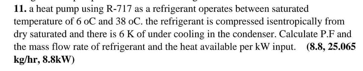 11. a heat pump using R-717 as a refrigerant operates between saturated
temperature of 6 oC and 38 oC. the refrigerant is compressed isentropically from
dry saturated and there is 6 K of under cooling in the condenser. Calculate P.F and
the mass flow rate of refrigerant and the heat available per kW input.
kg/hr, 8.8kW)
(8.8, 25.065
