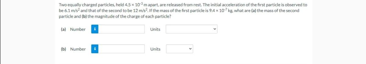 Two equally charged particles, held 4.5 x 10-3 m apart, are released from rest. The initial acceleration of the first particle is observed to
be 6.1 m/s? and that of the second to be 12 m/s?. If the mass of the first particle is 9.4× 10-7 kg, what are (a) the mass of the second
particle and (b) the magnitude of the charge of each particle?
(a) Number
i
Units
(b) Number
i
Units
