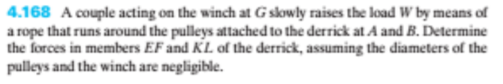 4.168 A couple acting on the winch at Gskowly raises the load W by means of
a rope that runs around the pulleys attached to the derrick at A and B. Determine
the forces in members EF and KL of the derrick, assuming the diameters of the
pulleys and the winch are negligible.
