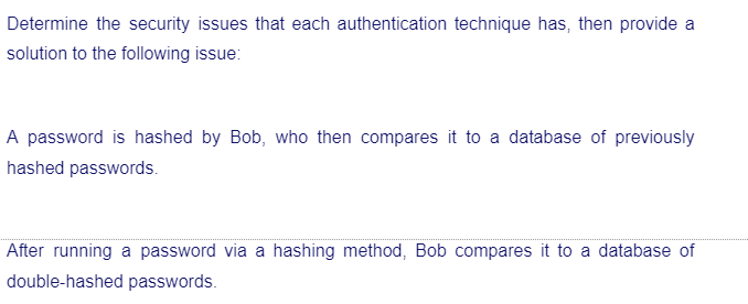 Determine the security issues that each authentication technique has, then provide a
solution to the following issue:
A password is hashed by Bob, who then compares it to a database of previously
hashed passwords.
After running a password via a hashing method, Bob compares it to a database of
double-hashed passwords.